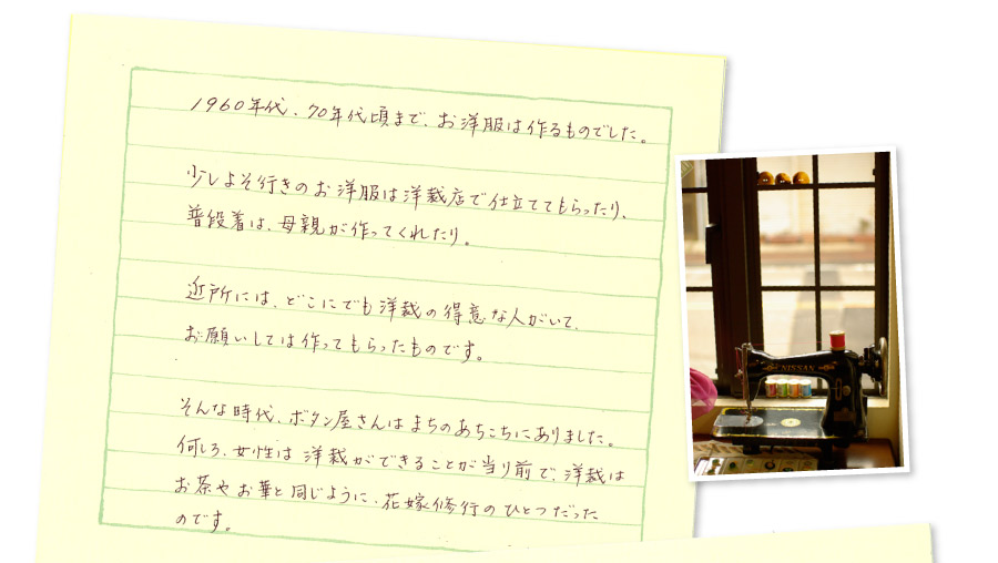 1960年代1970年代頃まで、お洋服は作るものでした。少しよそ行きのお洋服は洋裁店で仕立ててもらったり、普段着は母親が作ってくれたり。近所には、どこにでも洋裁の得意な人がいて、お願いしては作ってもらったものです。そんな時代、ボタン屋さんはまちのあちこちにありました。何しろ、女性は洋裁ができることが当たり前で、洋裁はお茶やお華と同じように、花嫁修業のひとつだったのです。
