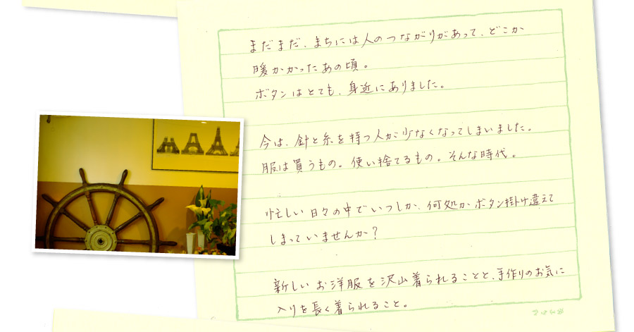まだまだ、まちには人のつながりがあって、どこか暖かかったあの頃。ボタンはとても身近にありました。今は、針と糸を持つ人が少なくなってしまいました。服は買う物。使い捨てる物。そんな時代。忙しい日々の中でいつしか、何処かボタンを掛け違えてしまっていませんか？新しいお洋服をたくさん着られることと、手作りのお気に入りを長く着られること。