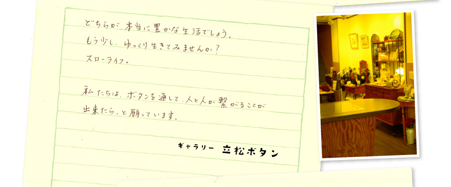 どちらが、本当に豊かな生活でしょう。もう少し、ゆっくり生きてみませんか？スローライフ。私たちは、ボタンを通して、人と人が繋がることが出来たら、と願っています。ギャラリー 立松ボタン