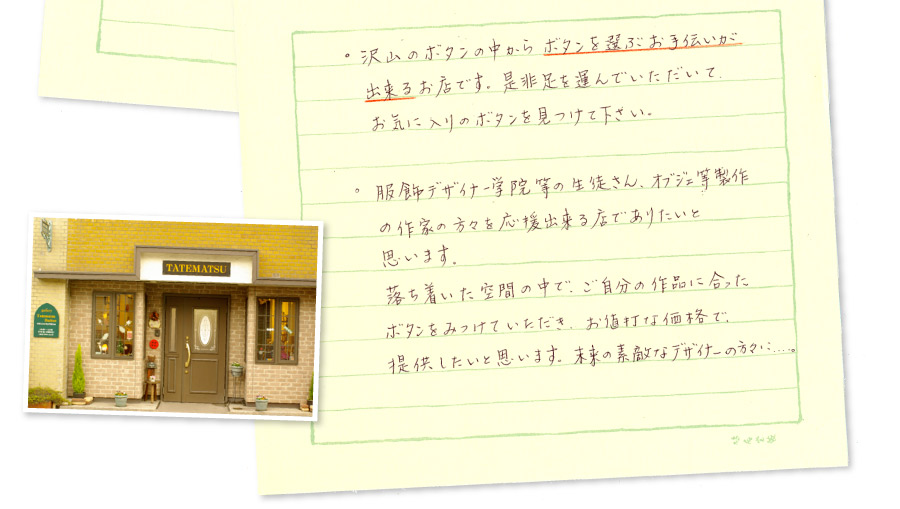 沢山のボタンの中からボタンを選ぶお手伝いができるお店です。是非足を運んでいただいて、お気に入りのボタンを見つけてください。服飾デザイナー学院などの生徒さん、オブジェ等制作の作家の方々を応援出来る店でありたいと思います。落ち着いた空間の中で、ご自分の作品に合ったボタンをみつけていただき、お値打ちな価格で提供したいと思います。未来の素敵なデザイナーの方々に・・・。